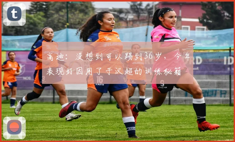 高迪：没想到可以踢到36岁，今年表现好因用了于汉超的训练秘籍