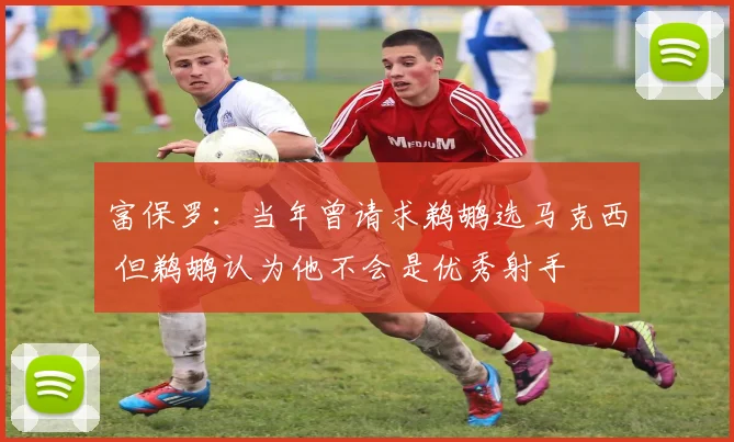 富保罗：当年曾请求鹈鹕选马克西 但鹈鹕认为他不会是优秀射手